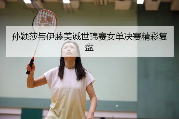 孙颖莎与伊藤美诚世锦赛女单决赛精彩复盘